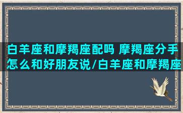 白羊座和摩羯座配吗 摩羯座分手怎么和好朋友说/白羊座和摩羯座配吗 摩羯座分手怎么和好朋友说-我的网站